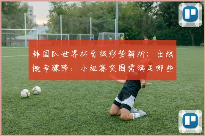 韩国队世界杯晋级形势解析：出线概率骤降，小组赛突围需满足哪些关键条件？