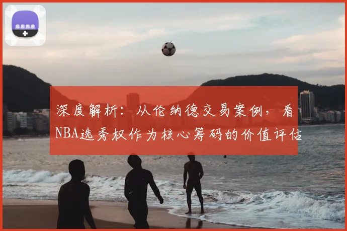 深度解析:从伦纳德交易案例,看NBA选秀权作为核心筹码的价值评估与运作策略