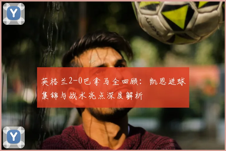 英格兰2-0巴拿马全回顾：凯恩进球集锦与战术亮点深度解析