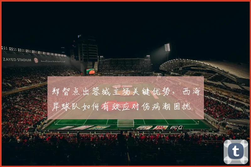 郑智点出蓉城主场关键优势，西海岸球队如何有效应对伤病潮困扰