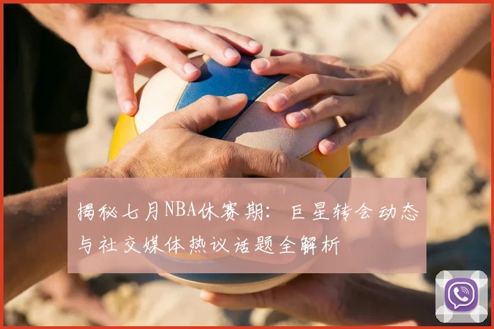 揭秘七月NBA休赛期:巨星转会动态与社交媒体热议话题全解析