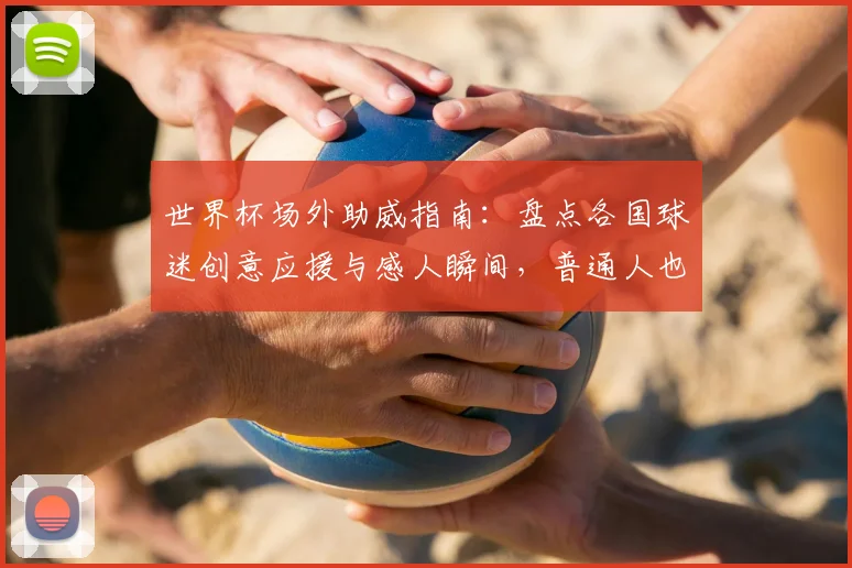 世界杯场外助威指南:盘点各国球迷创意应援与感人瞬间,普通人也能参与!