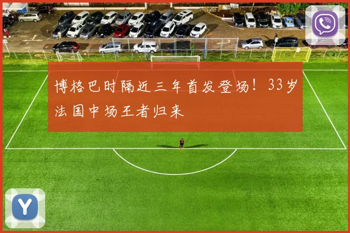 博格巴时隔近三年首发登场!33岁法国中场王者归来