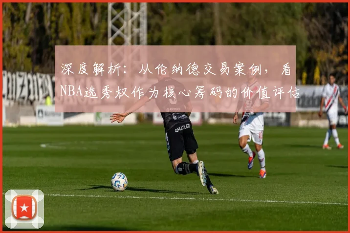 深度解析：从伦纳德交易案例，看NBA选秀权作为核心筹码的价值评估与运作策略